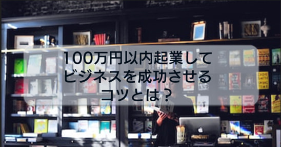 少ない資金でも起業は可能!?100万円以内起業してビジネスを成功させるコツや方法について解説